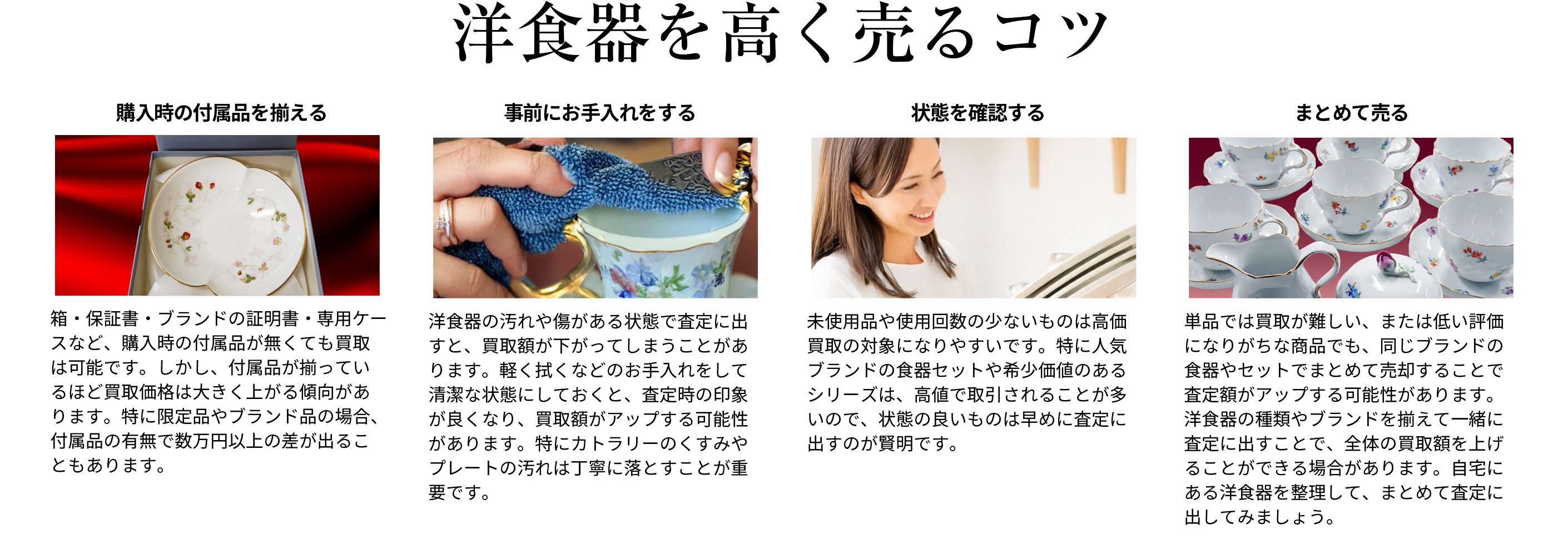 高価買取になりやすい洋食器は 付属品が揃っているほど買取価格は大きく上がる傾向があります。特に限定品やブランド品の場合、付属品の有無で数万円以上の差が出ることもあります。また軽く拭くなどのお手入れをして清潔な状態にしておくと、査定時の印象が良くなり、買取額がアップする可能性があります。人気ブランドの食器セットや希少価値のあるシリーズは、高値で取引されることが多いので、状態の良いものは早めに査定に出すのが賢明です。同じブランドの食器やセットでまとめて売却することで査定額がアップする可能性があります。洋食器の種類やブランドを揃えて一緒に査定に出すことで、全体の買取額を上げることができる場合があります。